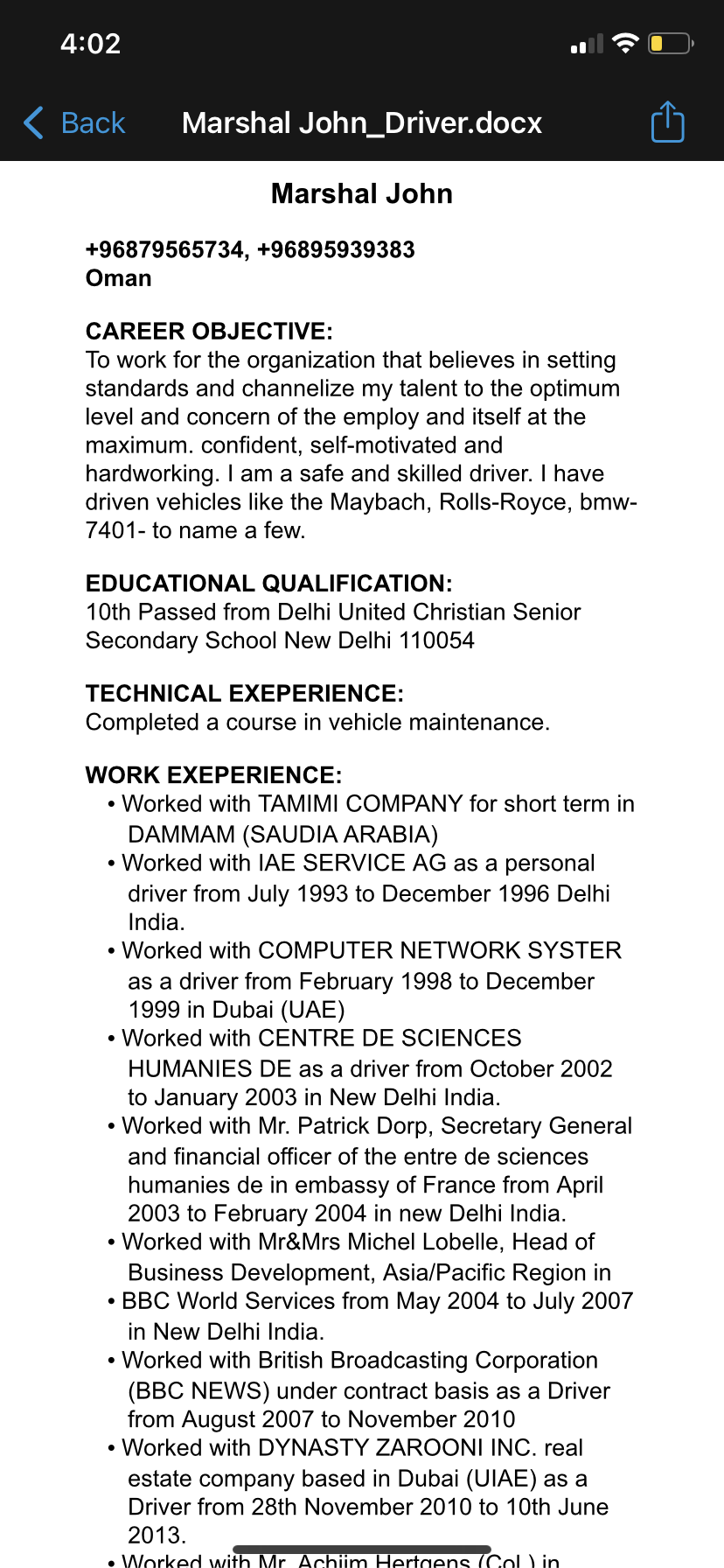 Marshal John_Driver.docx

 

Marshal John

+96879565734, +96895939383
Oman

CAREER OBJECTIVE:

To work for the organization that believes in setting
standards and channelize my talent to the optimum
level and concern of the employ and itself at the
maximum. confident, self-motivated and
hardworking. | am a safe and skilled driver. | have
driven vehicles like the Maybach, Rolls-Royce, bmw-
7401- to name a few.

EDUCATIONAL QUALIFICATION:
10th Passed from Delhi United Christian Senior
Secondary School New Delhi 110054

TECHNICAL EXEPERIENCE:
Completed a course in vehicle maintenance.

WORK EXEPERIENCE:

» Worked with TAMIMI COMPANY for short term in
DAMMAM (SAUDIA ARABIA)

« Worked with IAE SERVICE AG as a personal
driver from July 1993 to December 1996 Delhi
India.

» Worked with COMPUTER NETWORK SYSTER
as a driver from February 1998 to December
1999 in Dubai (UAE)

» Worked with CENTRE DE SCIENCES
HUMANIES DE as a driver from October 2002
to January 2003 in New Delhi India.

* Worked with Mr. Patrick Dorp, Secretary General
and financial officer of the entre de sciences
humanies de in embassy of France from April
2003 to February 2004 in new Delhi India.

» Worked with Mr&Mrs Michel Lobelle, Head of
Business Development, Asia/Pacific Region in

« BBC World Services from May 2004 to July 2007
in New Delhi India

» Worked with British Broadcasting Corporation
(BBC NEWS) under contract basis as a Driver
from August 2007 to November 2010

» Worked with DYNASTY ZAROONI INC. real
estate company based in Dubai (UIAE) as a
Driver from 28th November 2010 to 10th June

2013.
oe Wnrked wile — eR — a a Yin