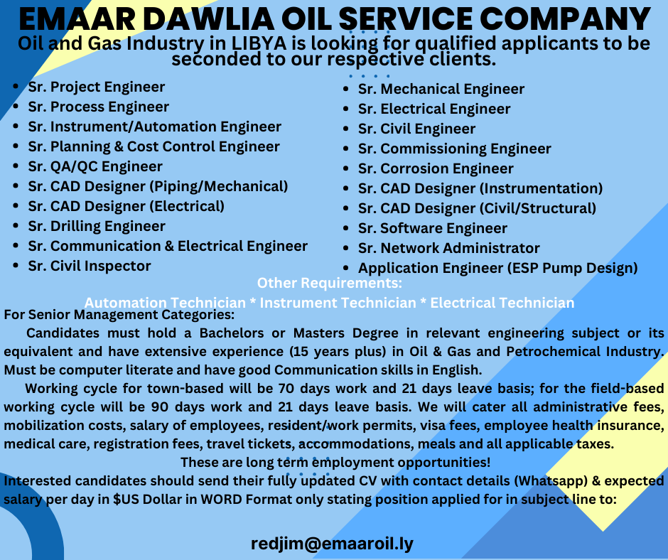 AR DAWLIA OIL SERVICE COMPANY

d Gas Industry in LIBYA is looking for qualified applicants to be
seconded to our respective clients.

. Project Engineer * Sr. Mechanical Engineer
. Process Engineer * Sr. Electrical Engineer
* Sr. Instrument/Automation Engineer « Sr. Civil Engineer
* Sr. Planning & Cost Control Engineer * Sr. Commissioning Engineer
* Sr. QA/QC Engineer * Sr. Corrosion Engineer
* Sr. CAD Designer (Piping/Mechanical) * Sr. CAD Designer (Instrumentation)
* Sr. CAD Designer (Electrical) Sr. CAD Designer (Civil/Structural)
* Sr. Drilling Engineer * Sr. Software Engineer
* Sr. Communication & Electrical Engineer * Sr. Network Administrator
* Sr. Civil Inspector * Application Engineer (ESP Pump Design)

For Senior Management Categories:

Candidates must hold a Bachelors or Masters Degree in relevant engineering subject or its
equivalent and have extensive experience (15 years plus) in Oil & Gas and Petrochemical Industry.
Must be computer literate and have good Communication skills in English.

Working cycle for town-based will be 70 days work and 21 days leave basis; for the field-based
working cycle will be 90 days work and 21 days leave basis. We will cater all administrative fees,
mobilization costs, salary of employees, resident/work permits, visa fees, employee health insurance,
medical care, registration fees, travel tickets, accommodations, meals and all applicable taxes.

These are long térth émployment opportunities!

rested candidates should send their fully updated CV with contact details (Whatsapp) & expected

er day in $US Dollar in WORD Format only stating position applied for in subject line to:

redjim@emaaroil.ly