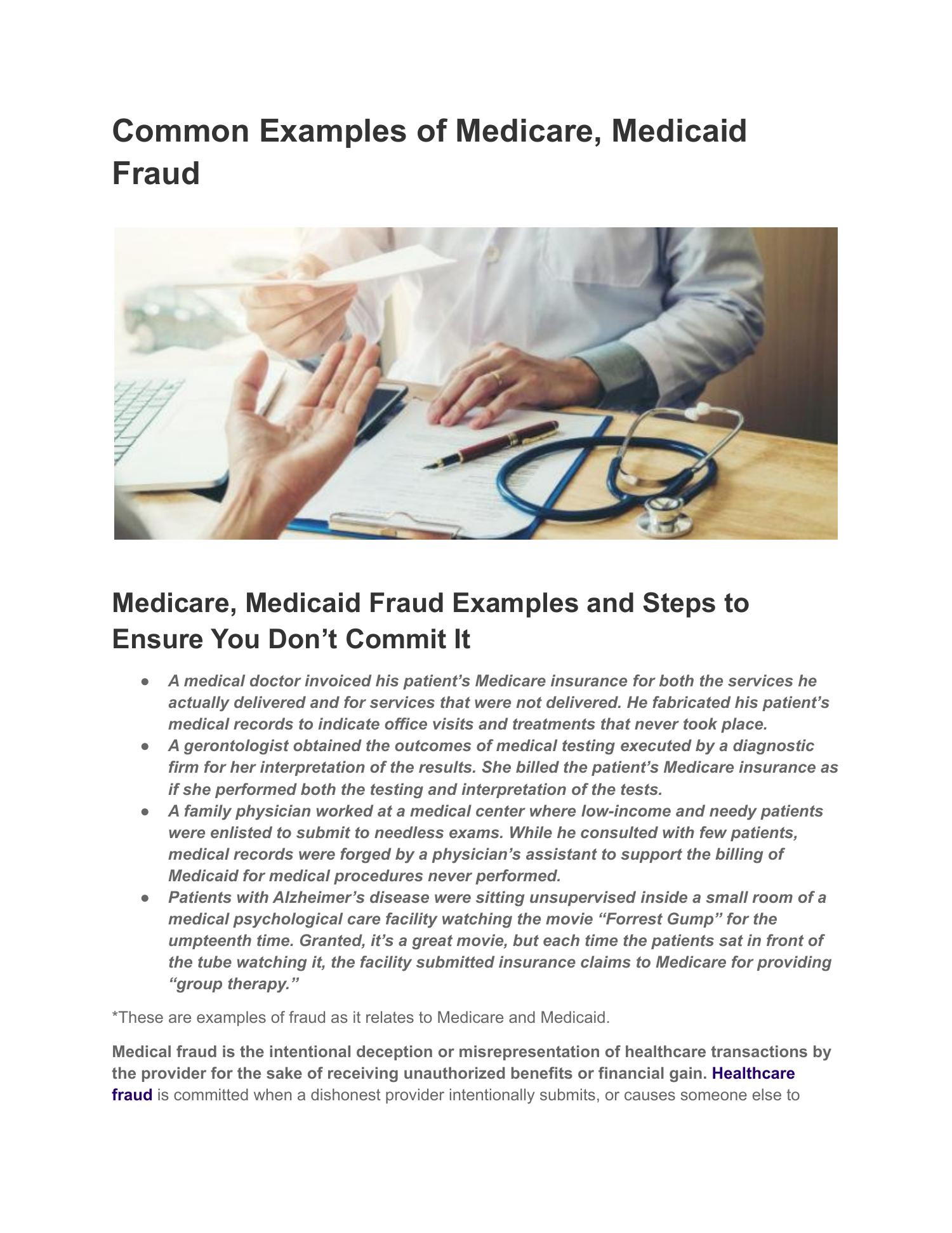 Common Examples of Medicare, Medicaid
Fraud

NIN
\

 

Medicare, Medicaid Fraud Examples and Steps to
Ensure You Don’t Commit It

eo A medical doctor invoiced his patient's Medicare insurance for both the services he
actually delivered and for services that were not delivered. He fabricated his patient's
medical records to indicate office visits and treatments that never took place.

e A gerontologist obtained the outcomes of medical testing executed by a diagnostic
firm for her interpretation of the results. She billed the patient's Medicare insurance as
if she performed both the testing and interpretation of the tests.

e A family physician worked at a medical center where low-income and needy patients
were enlisted to submit to needless exams. While he consulted with few patients,
medical records were forged by a physician’s assistant to support the billing of
Medicaid for medical procedures never performed.

e Patients with Alzheimer’s disease were sitting unsupervised inside a small room of a
medical psychological care facility watching the movie “Forrest Gump” for the
umpteenth time. Granted, it’s a great movie, but each time the patients sat in front of
the tube watching it, the facility submitted insurance claims to Medicare for providing
“group therapy.”

*These are examples of fraud as it relates to Medicare and Medicaid

Medical fraud is the intentional deception or misrepresentation of healthcare transactions by
the provider for the sake of receiving unauthorized benefits or financial gain. Healthcare
fraud is committed when a dishonest provider intentionally submits, or causes someone else to