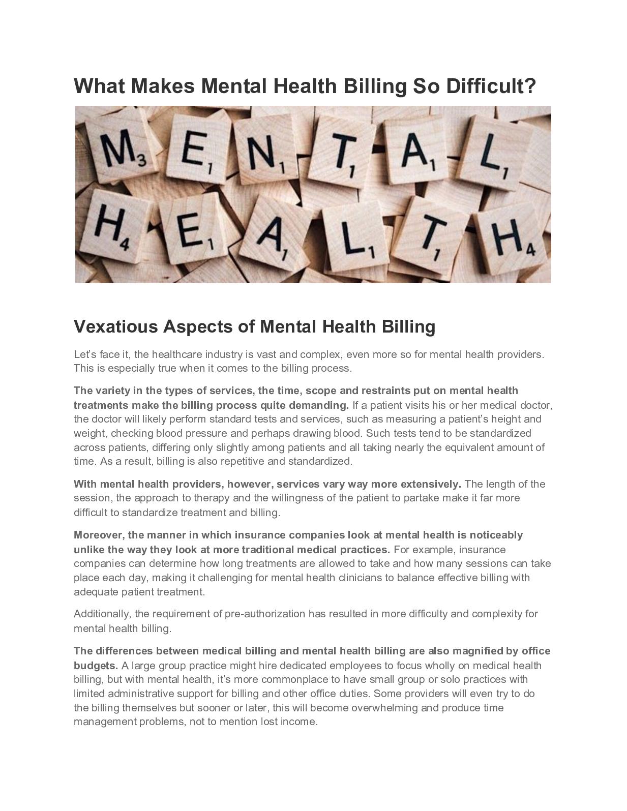 What Makes Mental Health Billing So Difficult?
L I

 

Vexatious Aspects of Mental Health Billing

Let's face it. the healthcare industry is vast and complex, even more so for mental health providers
This 1s especially true when it comes to the billing process

The variety in the types of services, the time, scope and restraints put on mental health
treatments make the billing process quite demanding. If a patient visits his or her medical doctor,
the doctor will likely perform standard tests and services, such as measuring a patient's height and
weight, checking blood pressure and perhaps drawing blood Such tests tend to be standardized
across patients, differing only slightly among patients and all taking nearly the equivalent amount of
time As a result. billing is also repetitive and standardized

With mental health providers, however, services vary way more extensively. The length of the
session. the approach to therapy and the willingness of the patient to partake make it far more
difficult to standardize treatment and billing

Moreover, the manner in which insurance companies look at mental health is noticeably
unlike the way they look at more traditional medical practices. For example, insurance
companies can determine how long treatments are allowed to take and how many sessions can take
place each day, making it challenging for mental health clinicians to balance effective billing with
adequate patent treatment

Additionally, the requirement of pre-authonzation has resulted in more difficulty and complexity for
mental health billing

The differences between medical billing and mental health billing are also magnified by office
budgets. A large group practice might hire dedicated employees to focus wholly on medical health
billing, but with mental health, i's more commonplace to have small group or solo practices with
limited administrative support for billing and other office duties Some providers will even try to do
the billing themselves but sooner or later, this will become overwhelming and produce ime
management problems. not to mention lost income