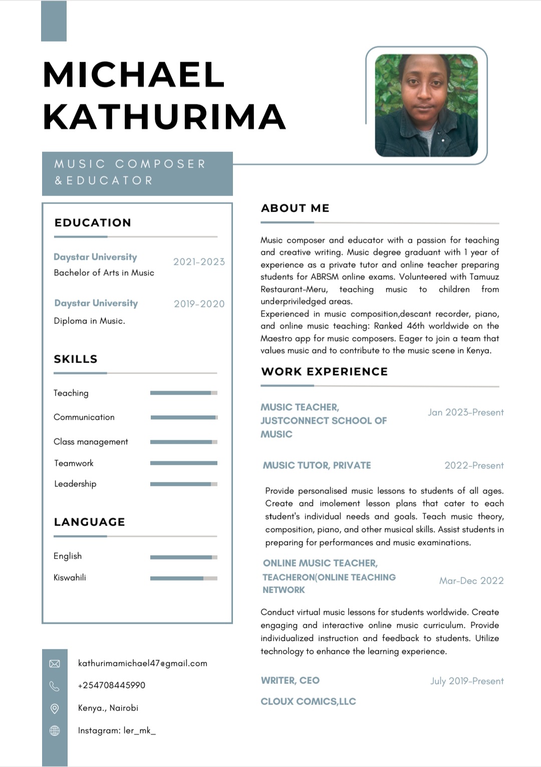 MICHAEL
KATHURIMA

MUSIC COMPOSER
&EDUCATOR

ABOUT ME
EDUCATION

 

Music composer and educator with a passion for teaching
Daystar University ond creative writing. Music degree greduont with | yeor of
experience as a private tutor and online teacher preparing
students for ABRSM online exams. Volunteered with Tomuuz
Restouront-Meru, teaching music to children from
Daystar University 20 underpriviledged creas
Experienced in music composition descant recorder, piano,
ond online music teaching: Ronked 46th worldwide on the
Moestro app for music composers. Eager to join o team that
values music and to contribute to the music scene in Kenya.

WORK EXPERIENCE

Bachelor of Arts in Music

Diploma in Music

SKILLS

Teaching
MUSIC TEACHER,

 

js ot
Communication JUSTCONNECT SCHOOL OF te
music
Class management
Teamwork MUSIC TUTOR, PRIVATE 2022-Present

Leadership
Provide personalised music lessons to students of oll ages

Create ond imolement lesson plans that cater to ecch
tudent's individual needs ond gocls. Tecch music theory,
LANGUAGE “
composition, piano, and other musical skills Assist students in
preparing for performances and music examinations.

English
ONLINE MUSIC TEACHER,

Kiswahili TEACHERON(ONLINE TEACHING M
NETWORK

 

Conduct virtual music lessons for students worldwide. Create

 

engaging and interactive online music curriculum. Provide
individuclized instruction and feedbock to students. Utilize
technology to enhance the learning experience.
kothurimamichoeld7agmail com

254708445990 WRITER, CEO July 20%9-Present

Kenya, Nairobi CLOUX COMICS LLC

Instagram: lar_mk_