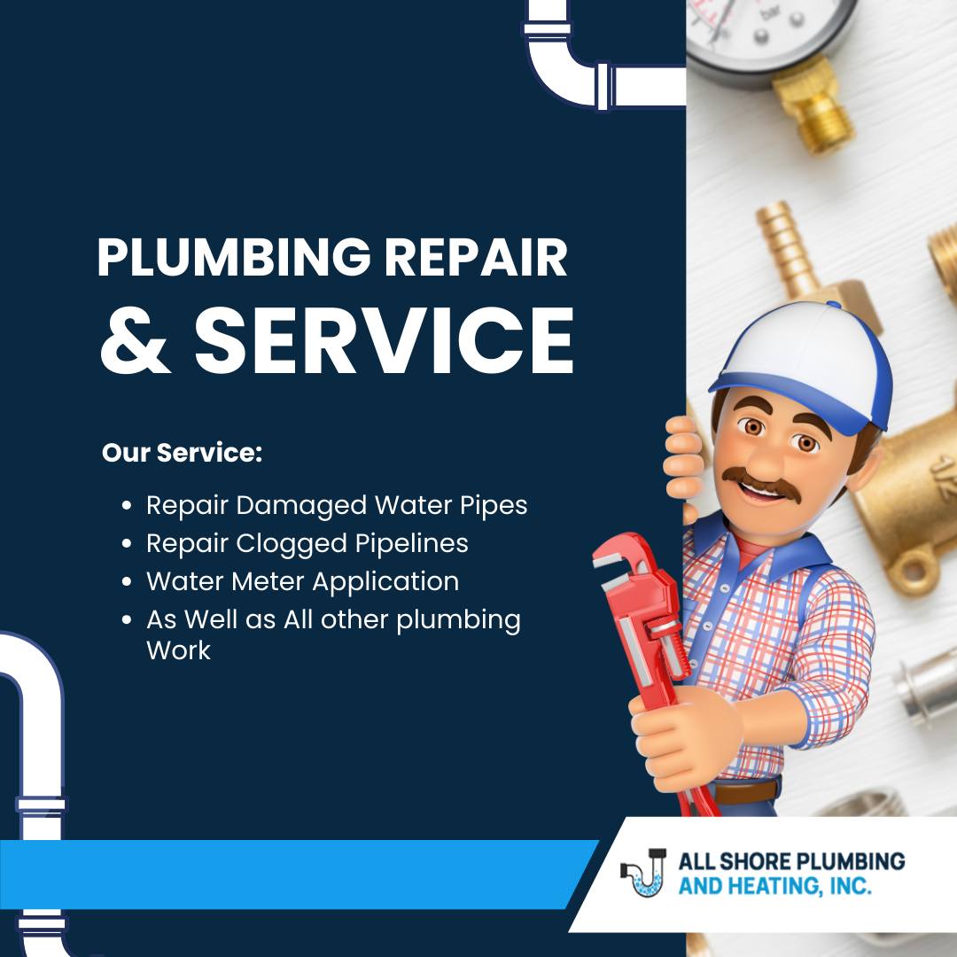 \

PLUMBING REPAIR

& SERVICE

Our Service:

* Repair Damaged Water Pipes

* Repair Clogged Pipelines |
» Water Meter Application 8
* As Well as All other plumbing

) Work
—
||

|] ALL SHORE PLUMBING
\& AND HEATING, INC