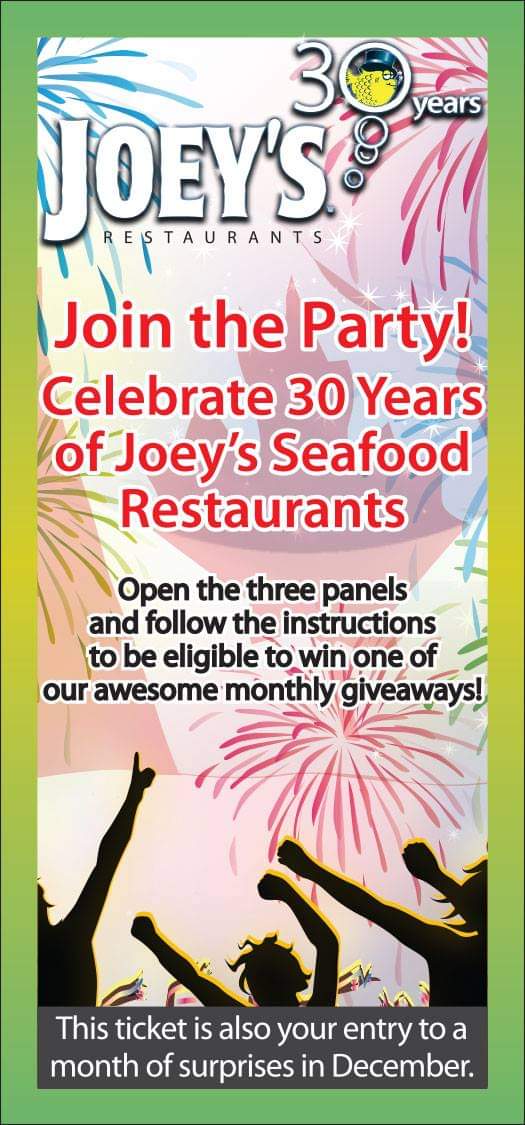 Yo
Ble Wa

S ASP

STAURANTS

 

\ Join the party!

Celebrate30 Years
of Joey;s'Seafood
Restaurants
Open the three panels
and follow the instructions

\to be eligible to win one of
our awesome monthly giveaways!

2 |-
This ticket is also your entry to a
month of surprises in December.