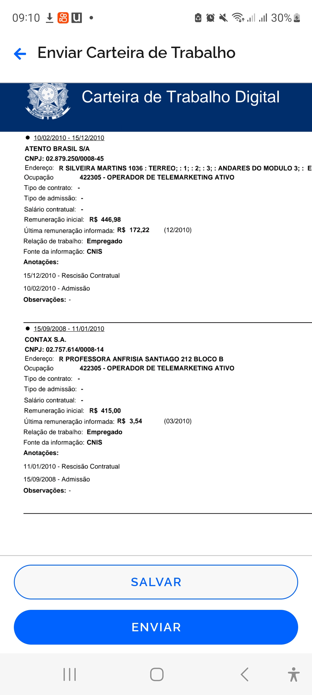 09:10 $+ BM - BOX Ral 30%%

&amp; Enviar Carteira de Trabalho

 

ATENTO BRASIL S/A

CNPJ: 02.879.250/0008-45

Enderego: R SILVEIRA MARTINS 1036 : TERREO; : 1; : 2; : 3; : ANDARES DO MODULO 3; : E
Ocupagao 422305 - OPERADOR DE TELEMARKETING ATIVO

Tipo de contrato: -

Tipo de admissao: -

Salario contratual. -

Remuneragdo inicial. R$ 446,98

Ultima remunerago informada: R$ 172,22 (12/2010)
Relagéo de trabalho: Empregado

Fonte da informagao: CNIS

Anotagoes:

15/12/2010 - Rescisao Contratual
10/02/2010 - Admissao

Observagoes: -

 

© 15/09/2008 - 11/01/2010

CONTAX S.A.

CNPJ: 02.757.614/0008-14

Endereco: R PROFESSORA ANFRISIA SANTIAGO 212 BLOCO B
Ocupagao 422305 - OPERADOR DE TELEMARKETING ATIVO

Tipo de contrato:  -

Tipo de admissao: -

Salario contratual: -
Remuneragéo inicial. R$ 415,00
Ultima remuneragao informada: R$ 3,54 (03/2010)
Relagéo de trabalho: Empregado
Fonte da informagao: CNIS
Anotagoes:

11/01/2010 - Rescisao Contratual
15/09/2008 - Admisséo
Observagoes: -

 

SALVAR

ENVIAR

 

1 O &lt; x