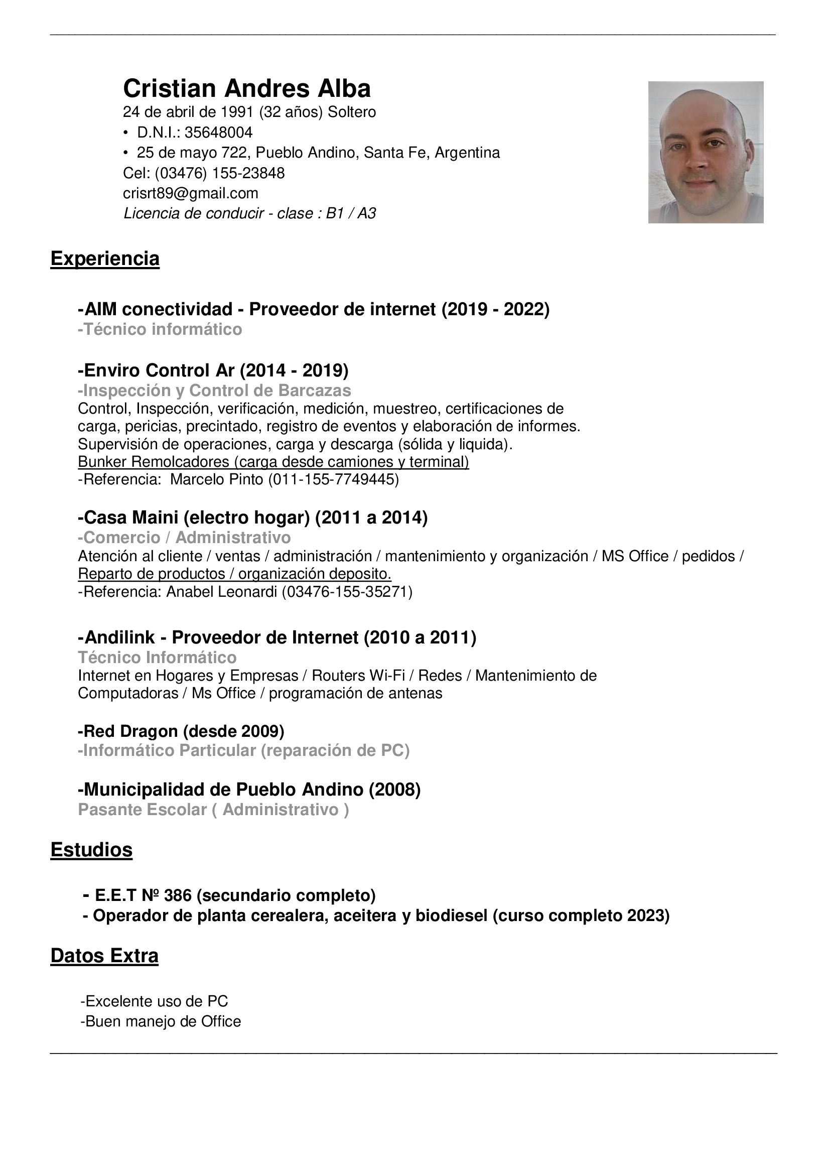 Cristian Andres Alba

24 de abril de 1991 (32 anos) Soltero

+ D.N.I.: 35648004

+ 25 de mayo 722, Pueblo Andino, Santa Fe, Argentina
Cel: (03476) 155-23848

crisrt89@gmail.com

Licencia de conducir - clase : B1 / A3

Experiencia

-AIM conectividad - Proveedor de internet (2019 - 2022)
-Técnico informatico

-Enviro Control Ar (2014 - 2019)

-Inspeccion y Control de Barcazas

Control, Inspeccion, verificacion, medicion, muestreo, certificaciones de
carga, pericias, precintado, registro de eventos y elaboracién de informes.
Supervision de operaciones, carga y descarga (sélida y liquida).

Bunker Remolcadores (carga desde camiones y terminal

-Referencia: Marcelo Pinto (011-155-7749445)

-Casa Maini (electro hogar) (2011 a 2014)

-Comercio / Administrativo

Atencion al cliente / ventas / administracion / mantenimiento y organizacion / MS Office / pedidos /
Reparto de productos / organizacion deposito.

-Referencia: Anabel Leonardi (03476-155-35271)

 

-Andilink - Proveedor de Internet (2010 a 2011)

Técnico Informatico

Internet en Hogares y Empresas / Routers Wi-Fi / Redes / Mantenimiento de
Computadoras / Ms Office / programacién de antenas

-Red Dragon (desde 2009)
-Informatico Particular (reparacion de PC)

-Municipalidad de Pueblo Andino (2008)
Pasante Escolar ( Administrativo )

Estudios

- E.E.T N2 386 (secundario completo)
- Operador de planta cerealera, aceitera y biodiesel (curso completo 2023)

Datos Extra

-Excelente uso de PC
-Buen manejo de Office